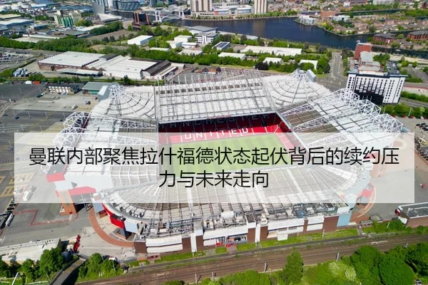 曼联内部聚焦拉什福德状态起伏背后的续约压力与未来走向