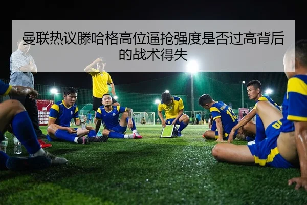 曼联热议滕哈格高位逼抢强度是否过高背后的战术得失