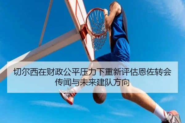 切尔西在财政公平压力下重新评估恩佐转会传闻与未来建队方向